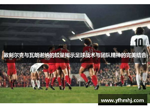 敦刻尔克与瓦朗谢纳的较量揭示足球战术与团队精神的完美结合